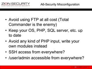 A6-Security Misconfiguration




• Avoid using FTP at all cost (Total
  Commander is the enemy)
• Keep your OS, PHP, SQL server, etc. up
  to date
• Avoid any kind of PHP input, write your
  own modules instead
• SSH access from everywhere?
• /user/admin accessible from everywhere?
 
