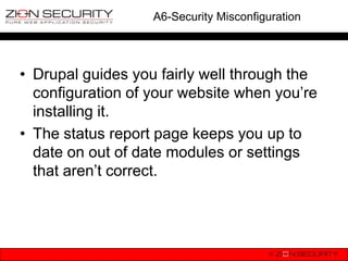 A6-Security Misconfiguration




• Drupal guides you fairly well through the
  configuration of your website when you‟re
  installing it.
• The status report page keeps you up to
  date on out of date modules or settings
  that aren‟t correct.
 