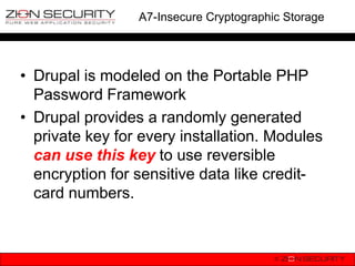 A7-Insecure Cryptographic Storage




• Drupal is modeled on the Portable PHP
  Password Framework
• Drupal provides a randomly generated
  private key for every installation. Modules
  can use this key to use reversible
  encryption for sensitive data like credit-
  card numbers.
 
