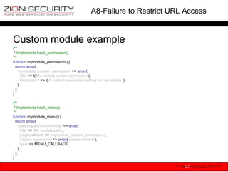 A8-Failure to Restrict URL Access


Custom module example
/**
 * Implements hook_permission().
 */
function mymodule_permission() {
  return array(
    „mymodule_custom_permission' => array(
      'title' => t('My module custom permission'),
      'description' => t(„A custom permission setting for my module.'),
    ),
  );
}

/**
 * Implements hook_menu().
 */
function mymodule_menu() {
  return array(
    „custom/path/to/mymodule' => array(
      'title' => „My module path„,
      'page callback' => „mymodule_custom_permission ',
      'access arguments' => array('access content'),
      'type' => MENU_CALLBACK,
    ),
  );
}
 