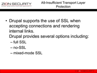 A9-Insufficient Transport Layer
                             Protection



• Drupal supports the use of SSL when
  accepting connections and rendering
  internal links.
  Drupal provides several options including:
  – full SSL
  – no-SSL
  – mixed-mode SSL
 