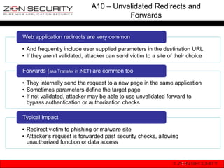 A10 – Unvalidated Redirects and
                                       Forwards

Web application redirects are very common

• And frequently include user supplied parameters in the destination URL
• If they aren‟t validated, attacker can send victim to a site of their choice

Forwards (aka Transfer in .NET) are common too

• They internally send the request to a new page in the same application
• Sometimes parameters define the target page
• If not validated, attacker may be able to use unvalidated forward to
  bypass authentication or authorization checks

Typical Impact

• Redirect victim to phishing or malware site
• Attacker‟s request is forwarded past security checks, allowing
  unauthorized function or data access
 