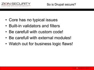So is Drupal secure?




•   Core has no typical issues
•   Built-in validators and filters
•   Be carefull with custom code!
•   Be carefull with external modules!
•   Watch out for business logic flaws!
 