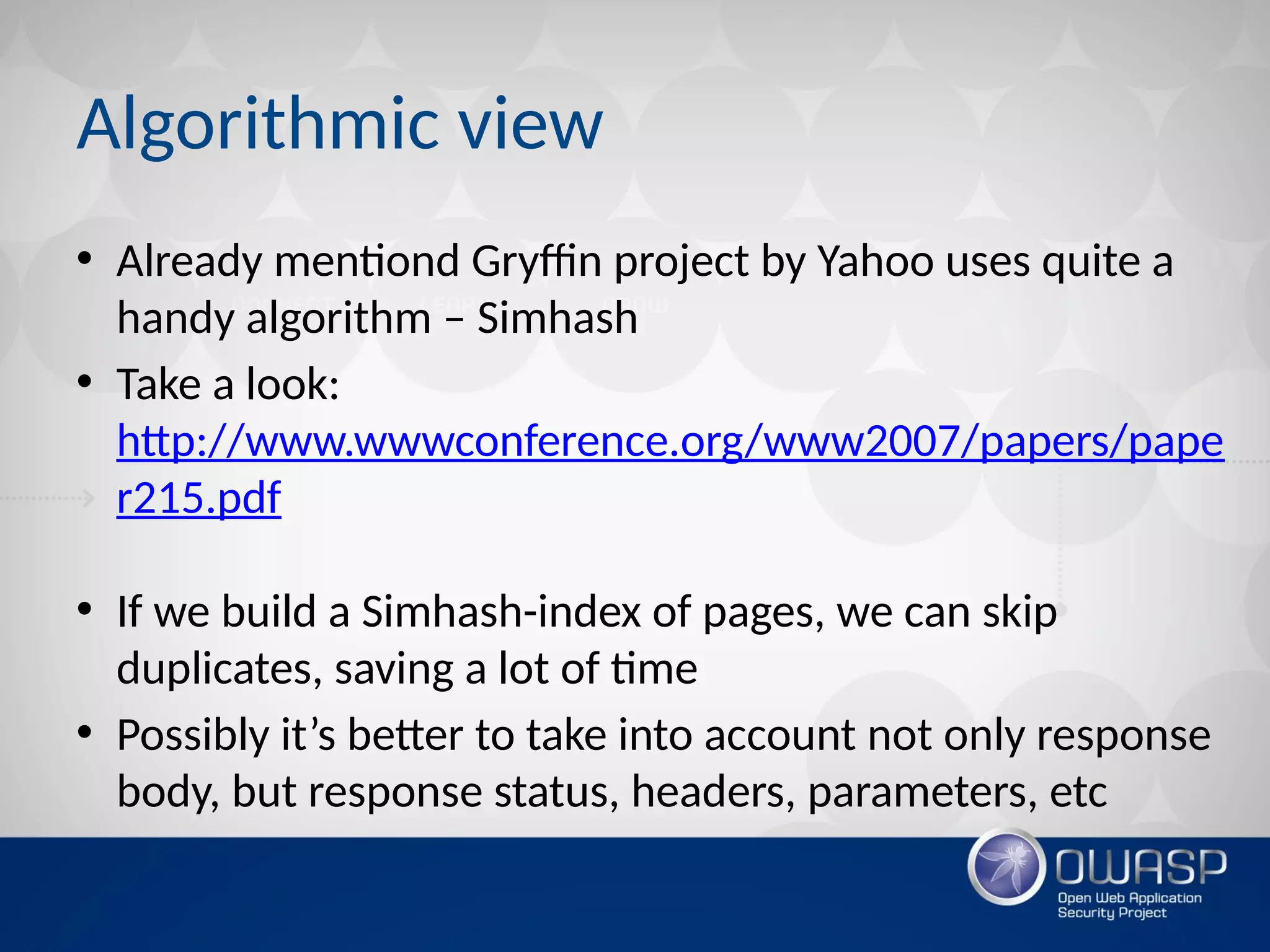 Algorithmic view
• Already mentiond Gryffin project by Yahoo uses quite a
handy algorithm – Simhash
• Take a look:
http://www.wwwconference.org/www2007/papers/pape
r215.pdf
• If we build a Simhash-index of pages, we can skip
duplicates, saving a lot of time
• Possibly it’s better to take into account not only response
body, but response status, headers, parameters, etc
 