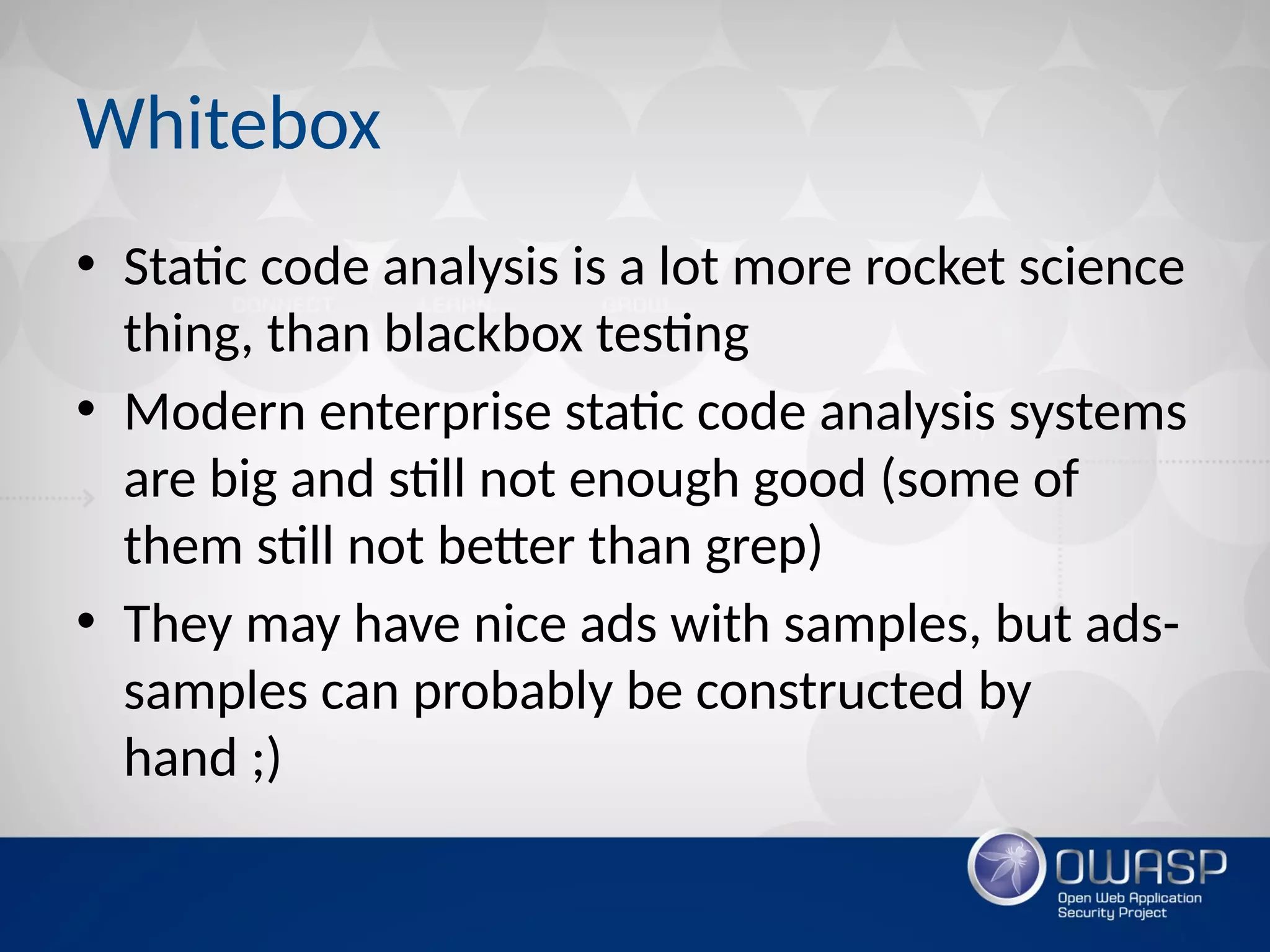 Whitebox
• Static code analysis is a lot more rocket science
thing, than blackbox testing
• Modern enterprise static code analysis systems
are big and still not enough good (some of
them still not better than grep)
• They may have nice ads with samples, but ads-
samples can probably be constructed by
hand ;)
 