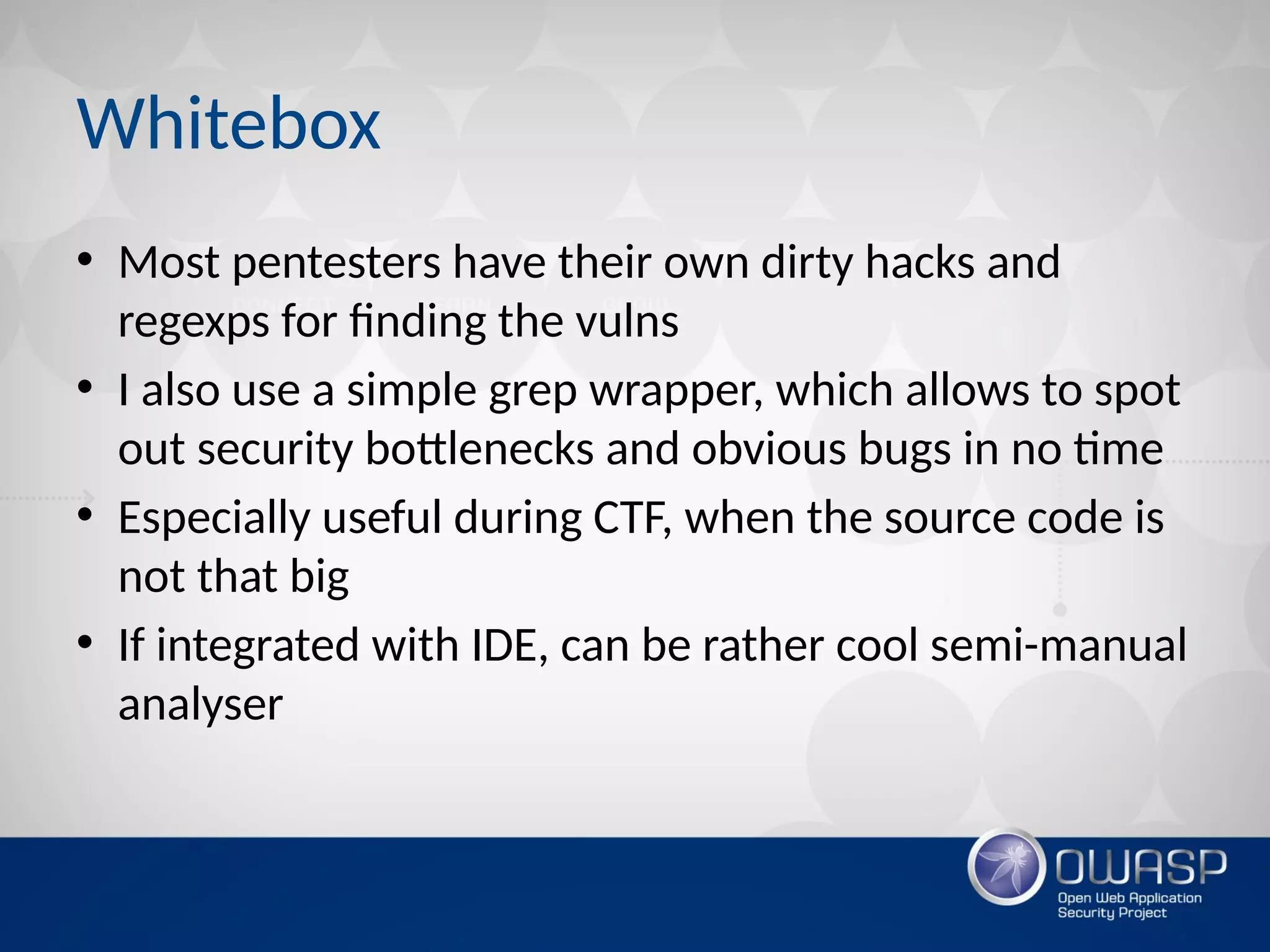 Whitebox
• Most pentesters have their own dirty hacks and
regexps for finding the vulns
• I also use a simple grep wrapper, which allows to spot
out security bottlenecks and obvious bugs in no time
• Especially useful during CTF, when the source code is
not that big
• If integrated with IDE, can be rather cool semi-manual
analyser
 