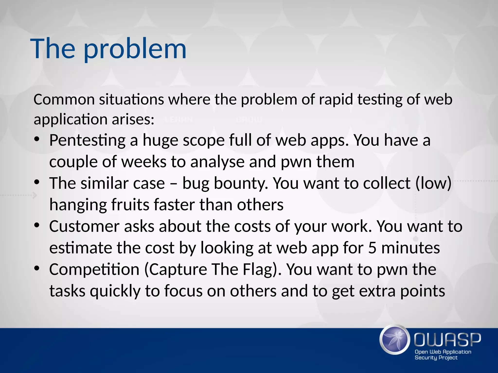 The problem
Common situations where the problem of rapid testing of web
application arises:
• Pentesting a huge scope full of web apps. You have a
couple of weeks to analyse and pwn them
• The similar case – bug bounty. You want to collect (low)
hanging fruits faster than others
• Customer asks about the costs of your work. You want to
estimate the cost by looking at web app for 5 minutes
• Competition (Capture The Flag). You want to pwn the
tasks quickly to focus on others and to get extra points
 
