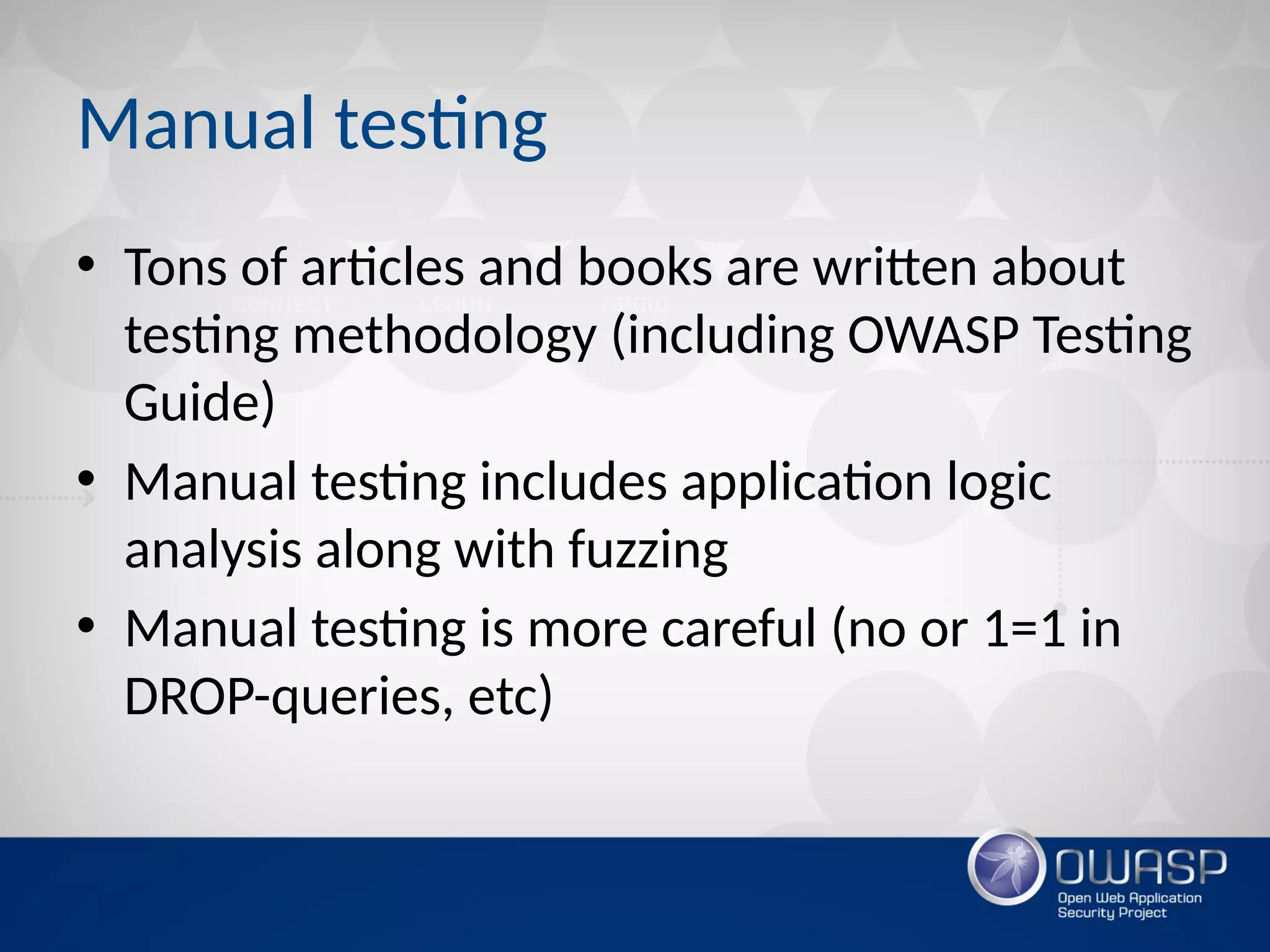 Manual testing
• Tons of articles and books are written about
testing methodology (including OWASP Testing
Guide)
• Manual testing includes application logic
analysis along with fuzzing
• Manual testing is more careful (no or 1=1 in
DROP-queries, etc)
 