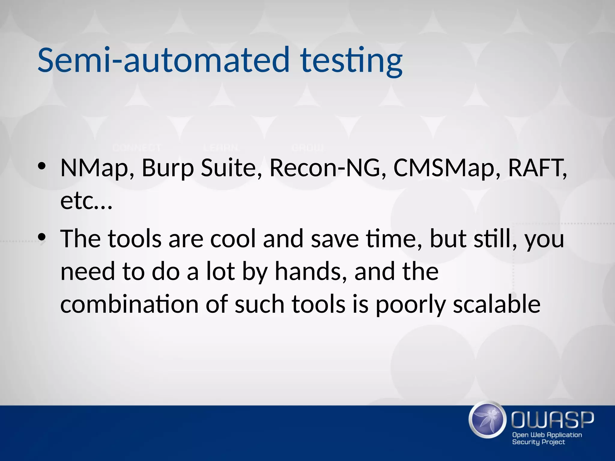 Semi-automated testing
• NMap, Burp Suite, Recon-NG, CMSMap, RAFT,
etc…
• The tools are cool and save time, but still, you
need to do a lot by hands, and the
combination of such tools is poorly scalable
 
