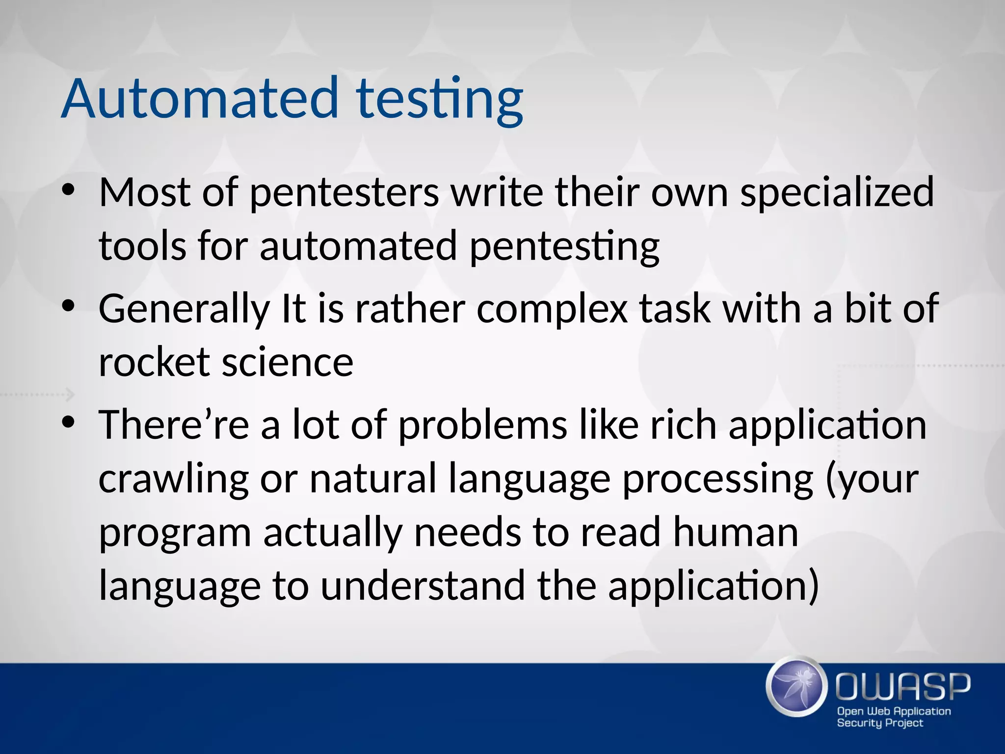 Automated testing
• Most of pentesters write their own specialized
tools for automated pentesting
• Generally It is rather complex task with a bit of
rocket science
• There’re a lot of problems like rich application
crawling or natural language processing (your
program actually needs to read human
language to understand the application)
 