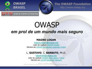 The OWASP Foundation
http://www.owasp.org
Copyright © The OWASP Foundation
Permission is granted to copy, distribute and/or modify this document under the terms of the OWASP License.
OWASP
BRASIL
OWASP
em prol de um mundo mais seguro
MAGNO LOGAN
magno.logan@owasp.org
Líder do capítulo OWASP Paraíba
Membro do OWASP Portuguese Language Project
L. GUSTAVO. C. BARBATO, Ph.D.
lgbarbato@owasp.org
Líder do capítulo OWASP Porto Alegre / Brasil
Membro do Comitê Global de Capítulos
 