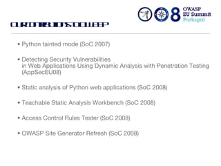 Our contributions to OWASP Python tainted mode (SoC 2007) Detecting Security Vulnerabilities  in Web Applications Using Dynamic Analysis with Penetration Testing (AppSecEU08) Static analysis of Python web applications (SoC 2008) Teachable Static Analysis Workbench (SoC 2008) Access Control Rules Tester (SoC 2008) OWASP Site Generator Refresh (SoC 2008) 