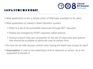Web Application Model Web application is not a simple union of Sitemaps available to its users Web application is indeed a State transition system:  State is a set of all accessible resources through GET-requests States are changed by POST-requests called actions Access control rules are constraints on the set of resources and actions that should be available to particular user at certain time So how do we infer access control rules having the black-box scope of view? Assumption : if user is not presented a link to resource or action, he is not supposed to access it 