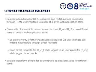 Tasks of access control tester Be able to build a set of GET- resources and POST-actions accessible through HTML user interface to a user at a given web application state Given sets of accessible resources and actions (R a  and R b ) for two different users at certain web application state:  Be able to verify whether inaccessible resources via user interface are indeed inaccessible through direct requests Issue direct requests for {R b \R a } while logged in as user  a  and for {R a \R b } while logged in as user  b Be able to perform checks for different web application states for different users 