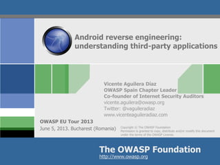 Copyright © The OWASP Foundation
Permission is granted to copy, distribute and/or modify this document
under the terms of the OWASP License.
The OWASP Foundation
OWASP EU Tour 2013
http://www.owasp.org
Android reverse engineering:
understanding third-party applications
Vicente Aguilera Díaz
OWASP Spain Chapter Leader
Co-founder of Internet Security Auditors
vicente.aguilera@owasp.org
Twitter: @vaguileradiaz
www.vicenteaguileradiaz.com
June 5, 2013. Bucharest (Romania)
 