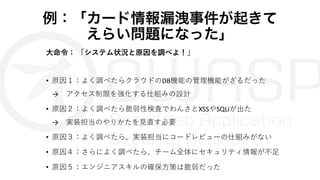 例：「カード情報漏洩事件が起きて
えらい問題になった」
⼤命令： 「システム状況と原因を調べよ！」
• 原因１：よく調べたらクラウドのDB機能の管理機能がざるだった
→ アクセス制限を強化する仕組みの設計
• 原因２：よく調べたら脆弱性検査でわんさとXSSやSQLiが出た
→ 実装担当のやりかたを⾒直す必要
• 原因３：よく調べたら、実装担当にコードレビューの仕組みがない
• 原因４：さらによく調べたら、チーム全体にセキュリティ情報が不⾜
• 原因５：エンジニアスキルの確保⽅策は脆弱だった
 