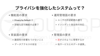 プライバシを強化したシステムって？
• 機能⾯の要求
• Privacy by Default か
• 詳細な認可機能の必要？
• 実装⾯の要求
• 脆弱性の影響をうけないこと
• データアクセスの安全
• 運⽤管理⾯の要求
• ユーザの許諾範囲の遵守
• インシデント発⽣時の対応
• 管理⾯の要求
• 誰がどのように管理するか
• 他サービスとのデータ連携…
 