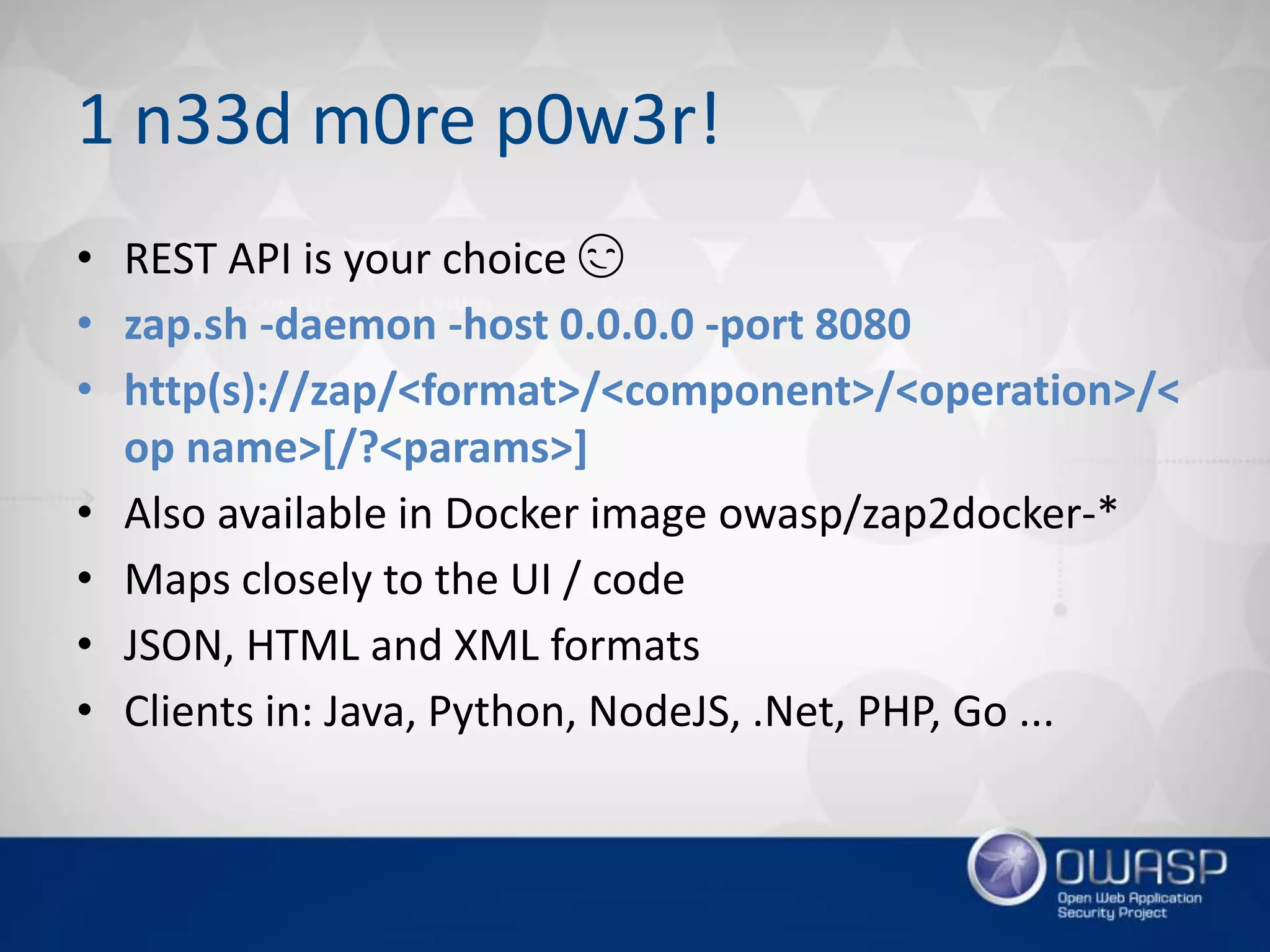 1 n33d m0re p0w3r!
• REST API is your choice 😏
• zap.sh -daemon -host 0.0.0.0 -port 8080
• http(s)://zap/<format>/<component>/<operation>/<
op name>[/?<params>]
• Also available in Docker image owasp/zap2docker-*
• Maps closely to the UI / code
• JSON, HTML and XML formats
• Clients in: Java, Python, NodeJS, .Net, PHP, Go ...
 