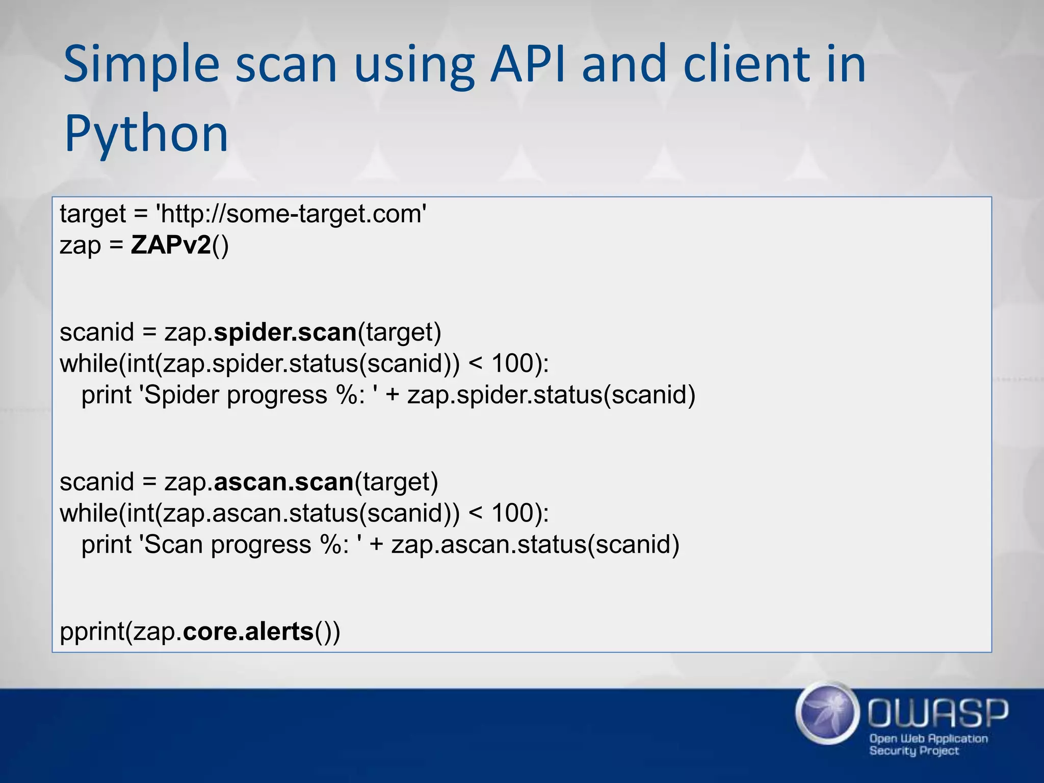 Simple scan using API and client in
Python
target = 'http://some-target.com'
zap = ZAPv2()
scanid = zap.spider.scan(target)
while(int(zap.spider.status(scanid)) < 100):
print 'Spider progress %: ' + zap.spider.status(scanid)
scanid = zap.ascan.scan(target)
while(int(zap.ascan.status(scanid)) < 100):
print 'Scan progress %: ' + zap.ascan.status(scanid)
pprint(zap.core.alerts())
 
