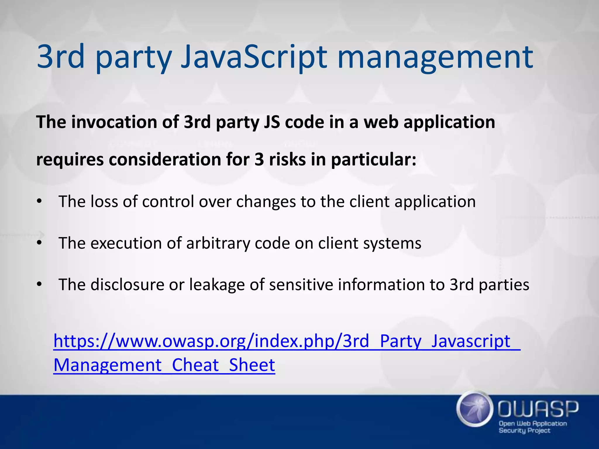 3rd party JavaScript management
The invocation of 3rd party JS code in a web application
requires consideration for 3 risks in particular:
• The loss of control over changes to the client application
• The execution of arbitrary code on client systems
• The disclosure or leakage of sensitive information to 3rd parties
https://www.owasp.org/index.php/3rd_Party_Javascript_
Management_Cheat_Sheet
 