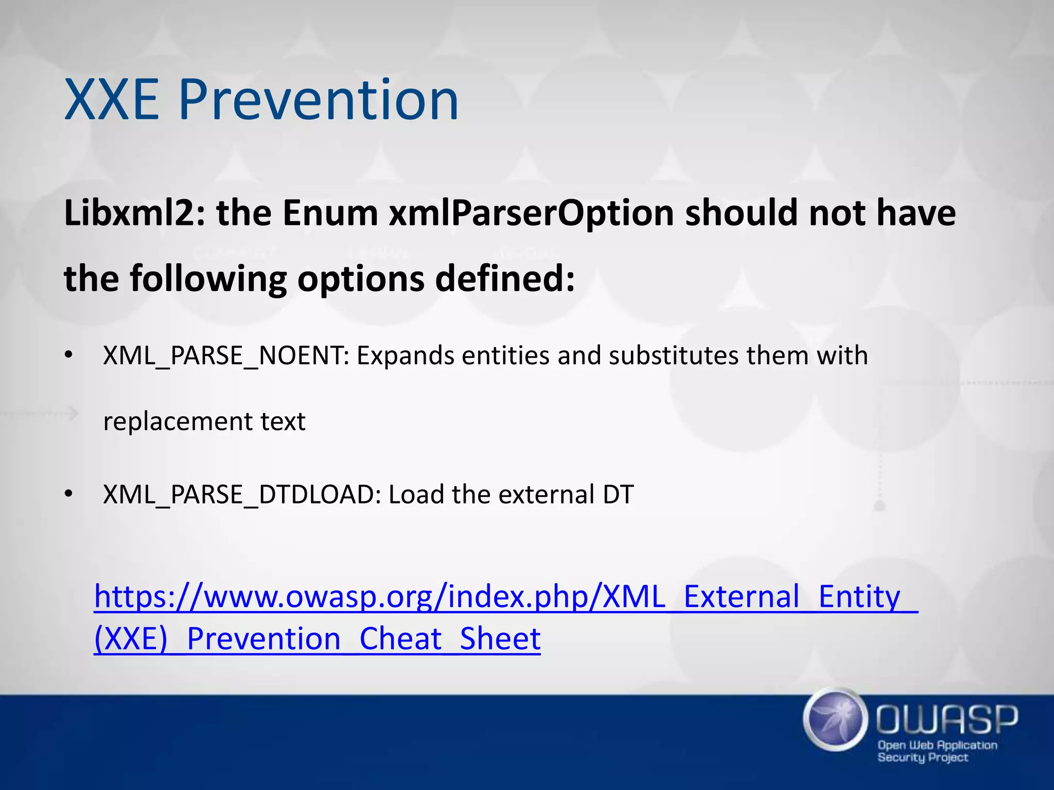 XXE Prevention
Libxml2: the Enum xmlParserOption should not have
the following options defined:
• XML_PARSE_NOENT: Expands entities and substitutes them with
replacement text
• XML_PARSE_DTDLOAD: Load the external DT
https://www.owasp.org/index.php/XML_External_Entity_
(XXE)_Prevention_Cheat_Sheet
 