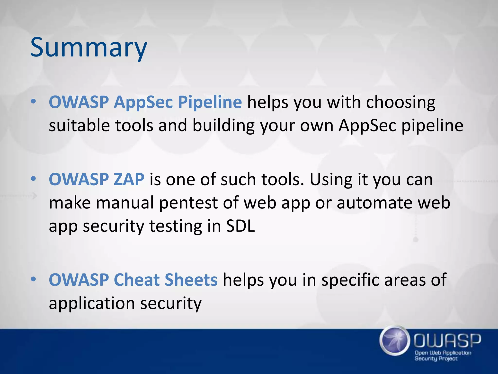 Summary
• OWASP AppSec Pipeline helps you with choosing
suitable tools and building your own AppSec pipeline
• OWASP ZAP is one of such tools. Using it you can
make manual pentest of web app or automate web
app security testing in SDL
• OWASP Cheat Sheets helps you in specific areas of
application security
 