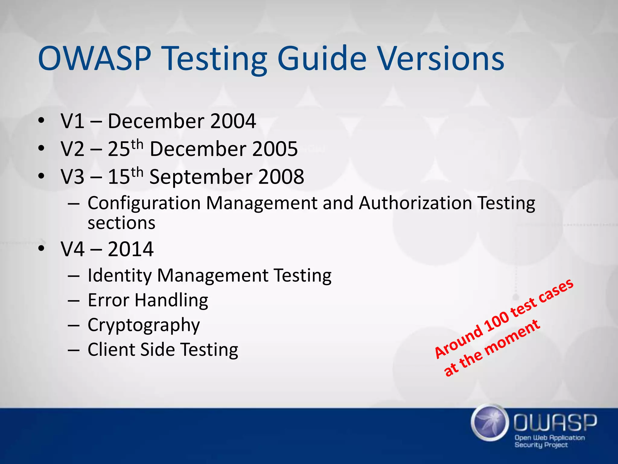 OWASP Testing Guide Versions
• V1 – December 2004
• V2 – 25th December 2005
• V3 – 15th September 2008
– Configuration Management and Authorization Testing
sections
• V4 – 2014
– Identity Management Testing
– Error Handling
– Cryptography
– Client Side Testing
 