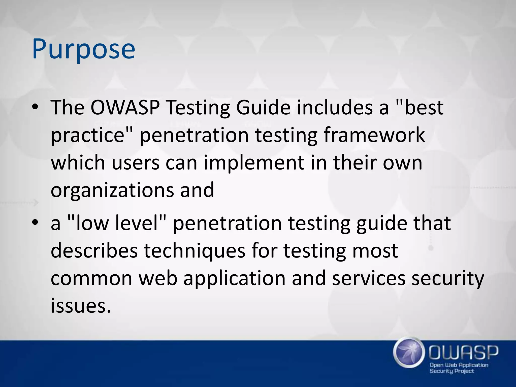 Purpose
• The OWASP Testing Guide includes a "best
practice" penetration testing framework
which users can implement in their own
organizations and
• a "low level" penetration testing guide that
describes techniques for testing most
common web application and services security
issues.
 