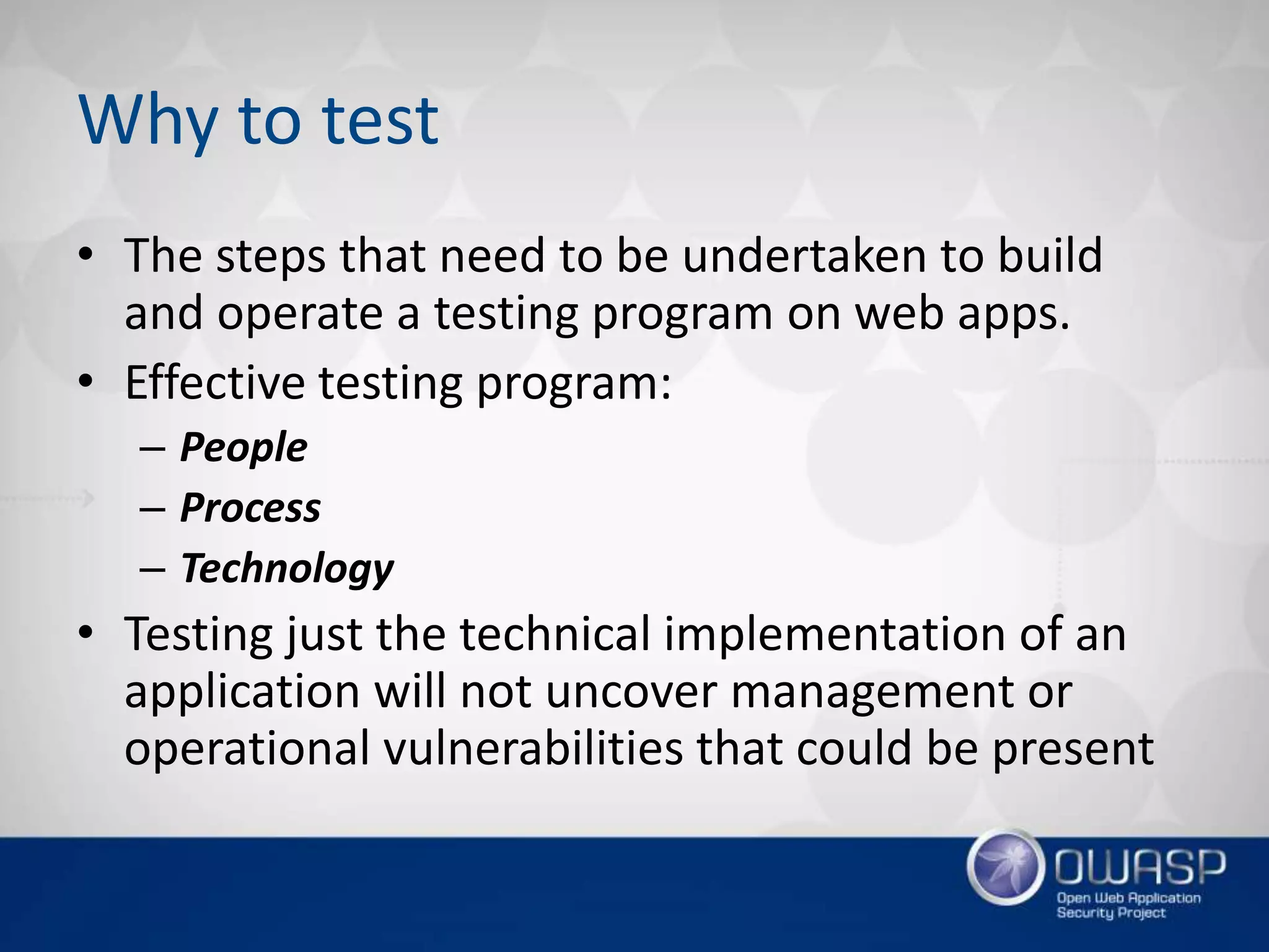 Why to test
• The steps that need to be undertaken to build
and operate a testing program on web apps.
• Effective testing program:
– People
– Process
– Technology
• Testing just the technical implementation of an
application will not uncover management or
operational vulnerabilities that could be present
 
