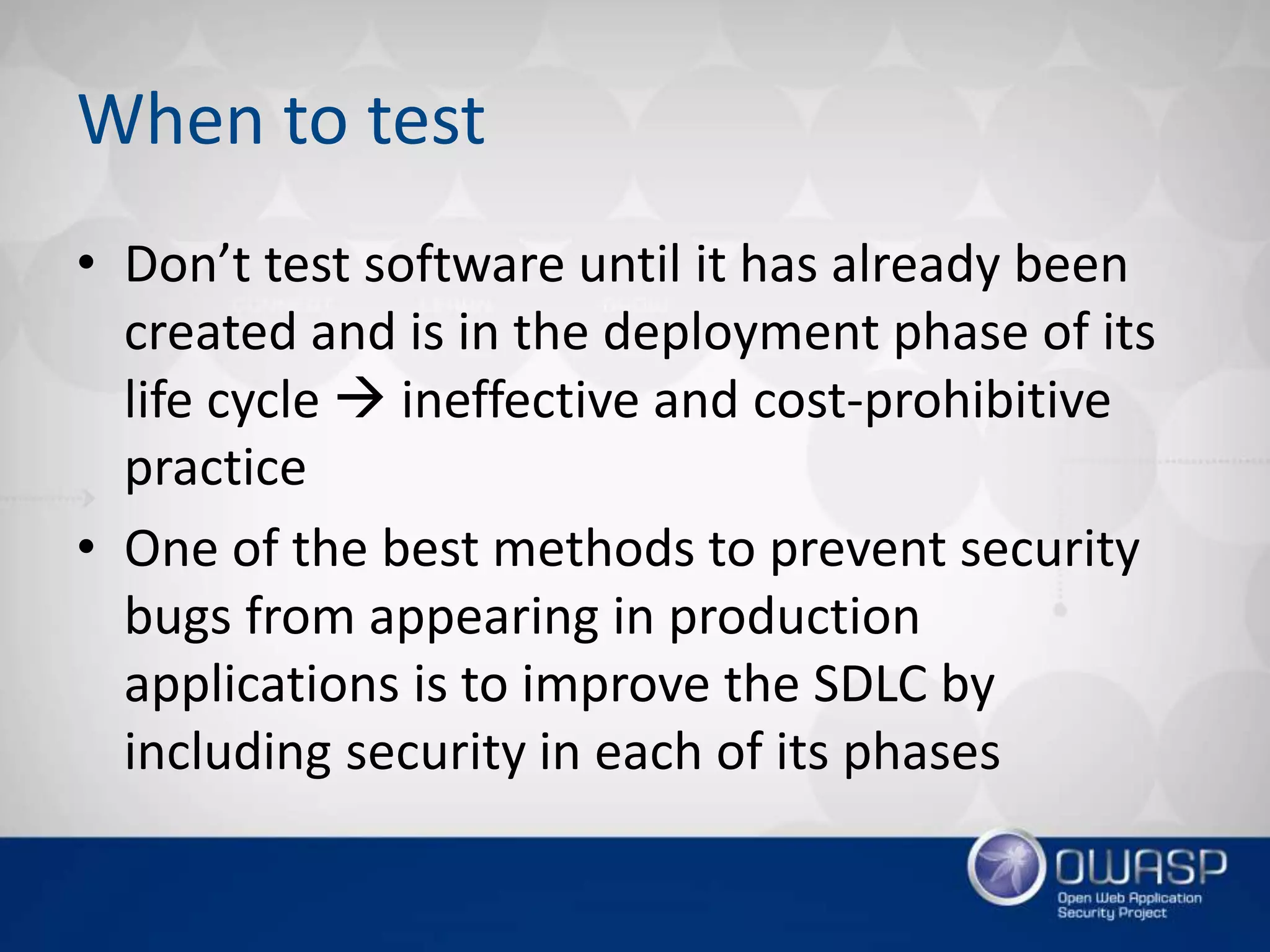 When to test
• Don’t test software until it has already been
created and is in the deployment phase of its
life cycle  ineffective and cost-prohibitive
practice
• One of the best methods to prevent security
bugs from appearing in production
applications is to improve the SDLC by
including security in each of its phases
 