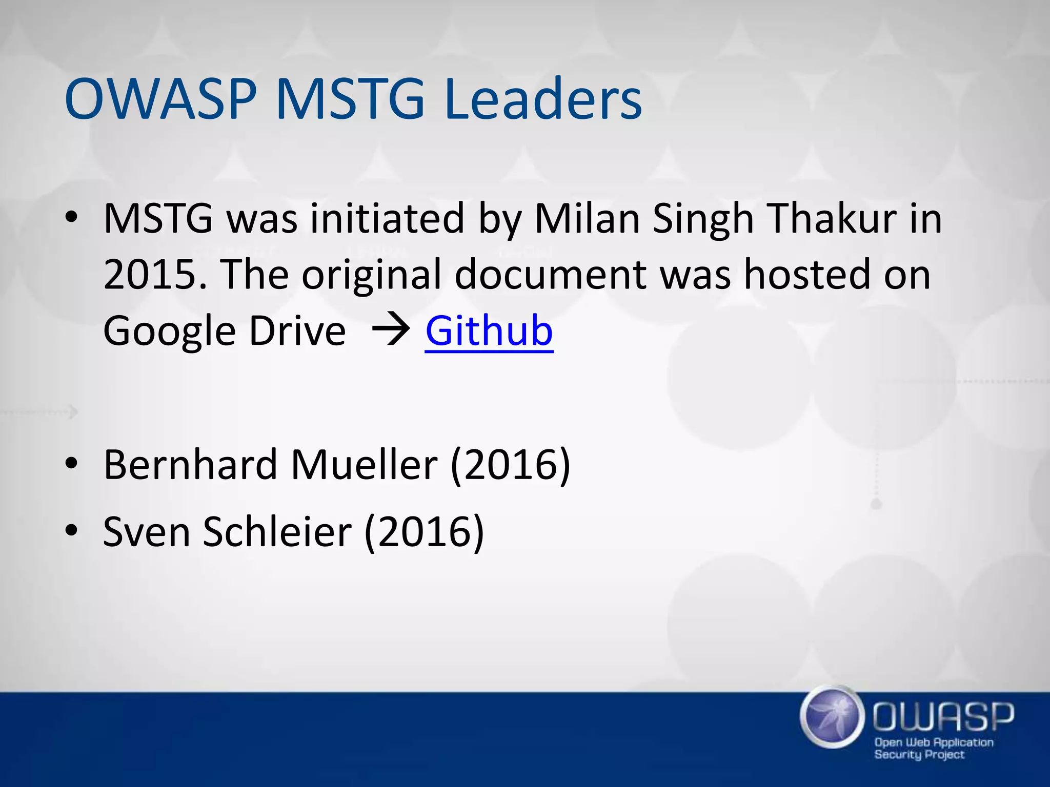 OWASP MSTG Leaders
• MSTG was initiated by Milan Singh Thakur in
2015. The original document was hosted on
Google Drive  Github
• Bernhard Mueller (2016)
• Sven Schleier (2016)
 