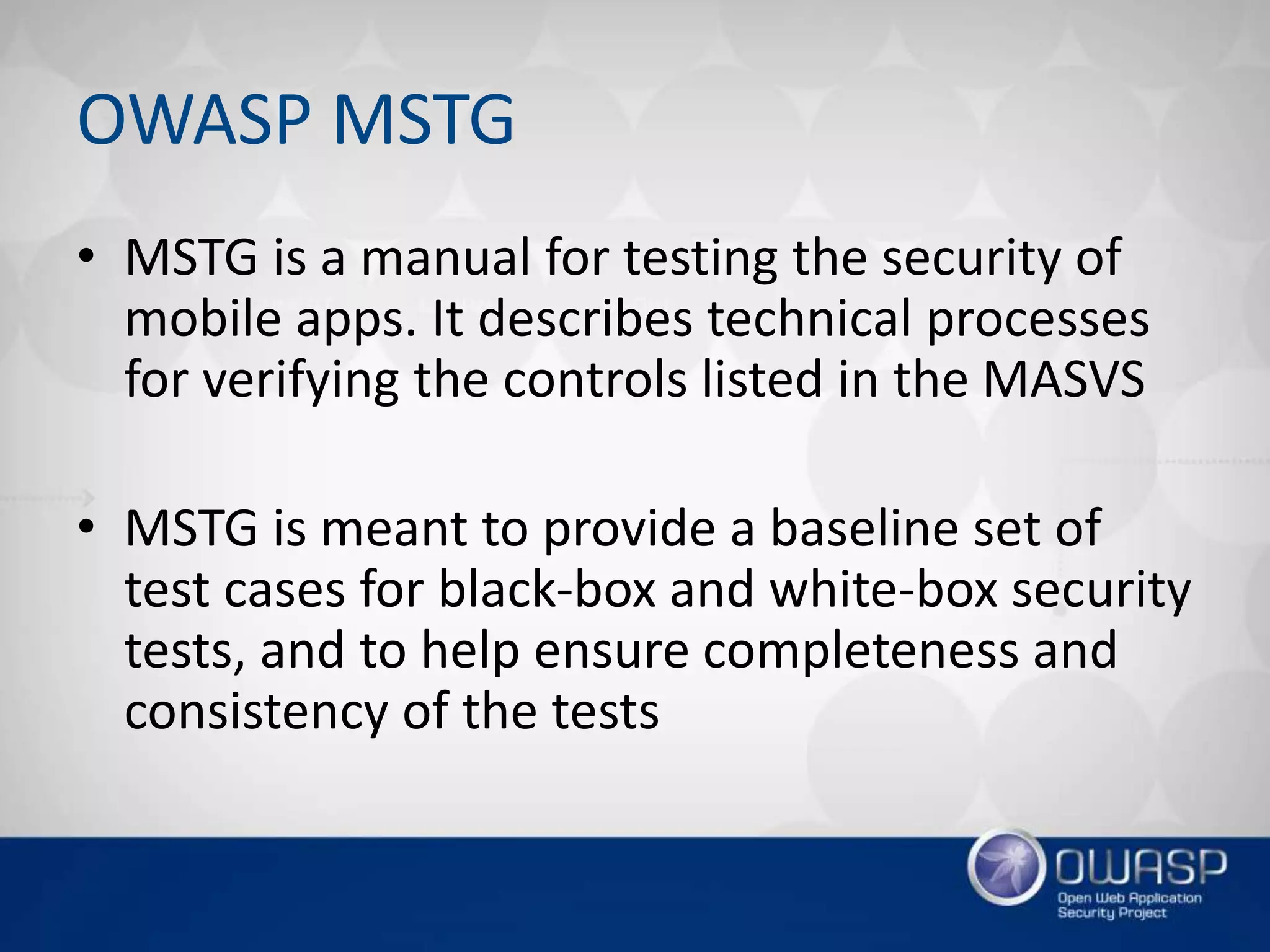 OWASP MSTG
• MSTG is a manual for testing the security of
mobile apps. It describes technical processes
for verifying the controls listed in the MASVS
• MSTG is meant to provide a baseline set of
test cases for black-box and white-box security
tests, and to help ensure completeness and
consistency of the tests
 