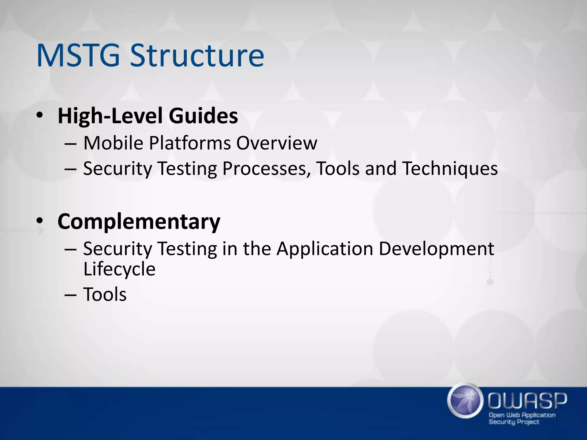 MSTG Structure
• High-Level Guides
– Mobile Platforms Overview
– Security Testing Processes, Tools and Techniques
• Complementary
– Security Testing in the Application Development
Lifecycle
– Tools
 