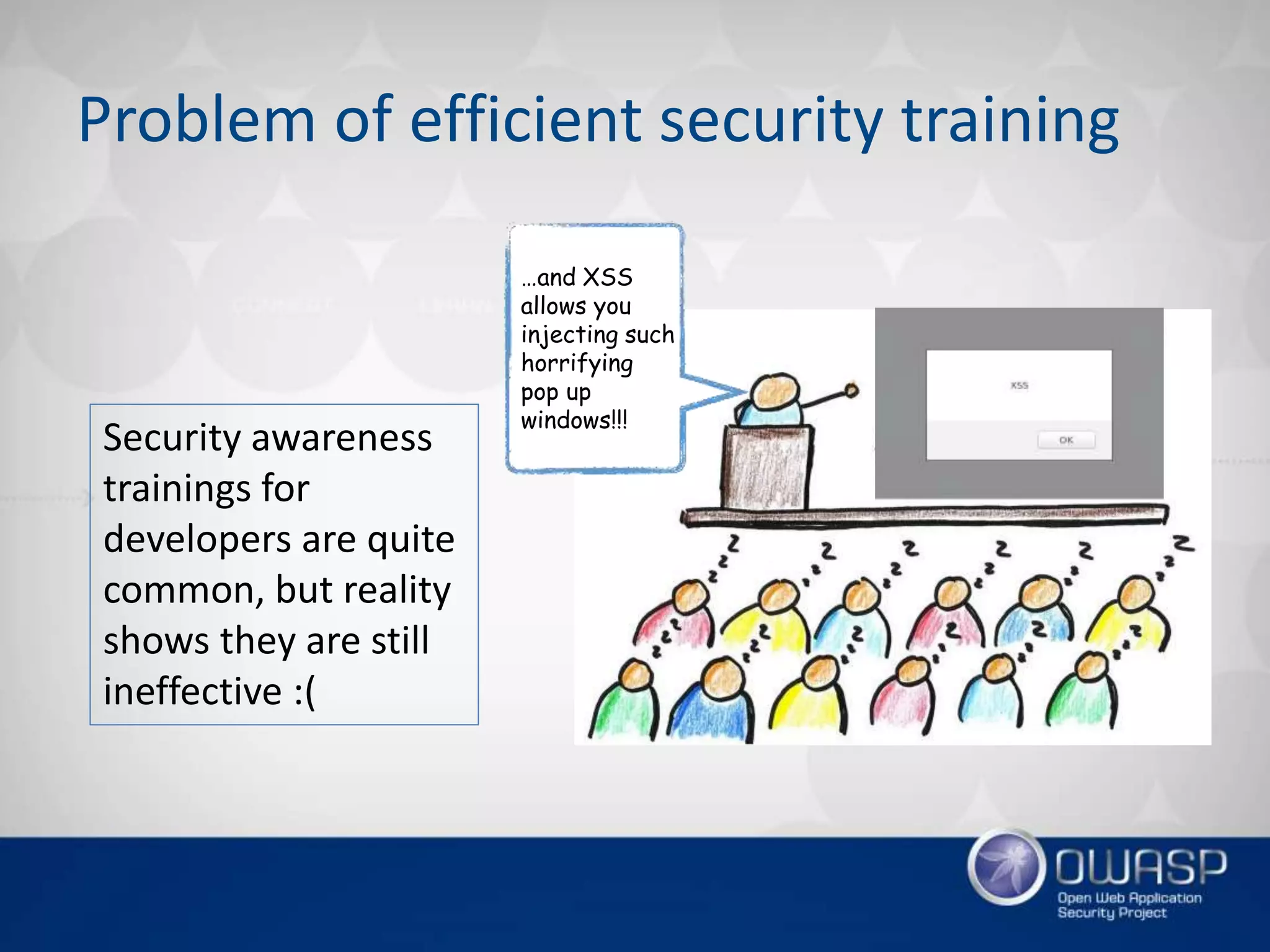 Problem of efficient security training
…and XSS
allows you
injecting such
horrifying
pop up
windows!!!
Security awareness
trainings for
developers are quite
common, but reality
shows they are still
ineffective :(
 