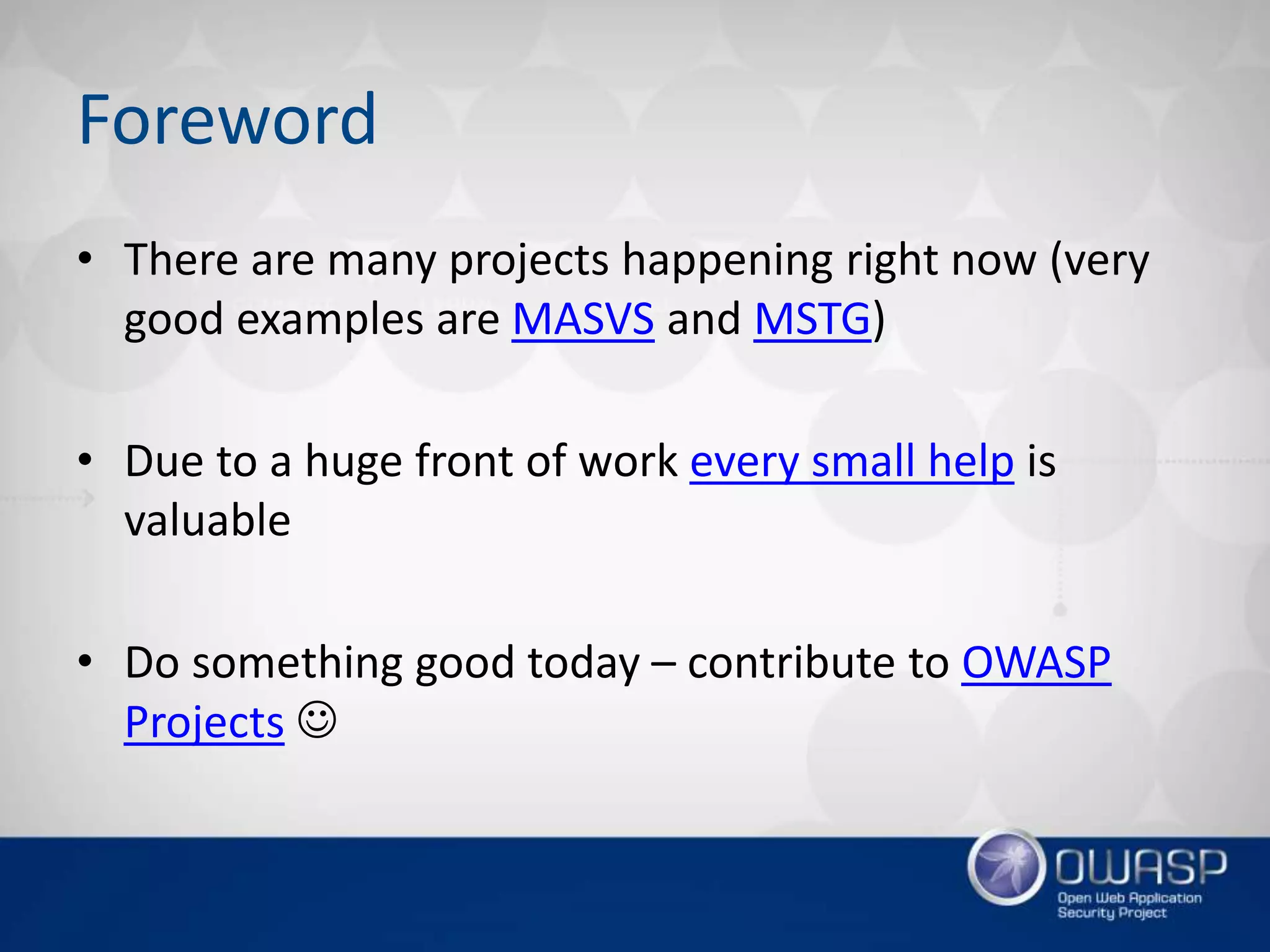 Foreword
• There are many projects happening right now (very
good examples are MASVS and MSTG)
• Due to a huge front of work every small help is
valuable
• Do something good today – contribute to OWASP
Projects 
 