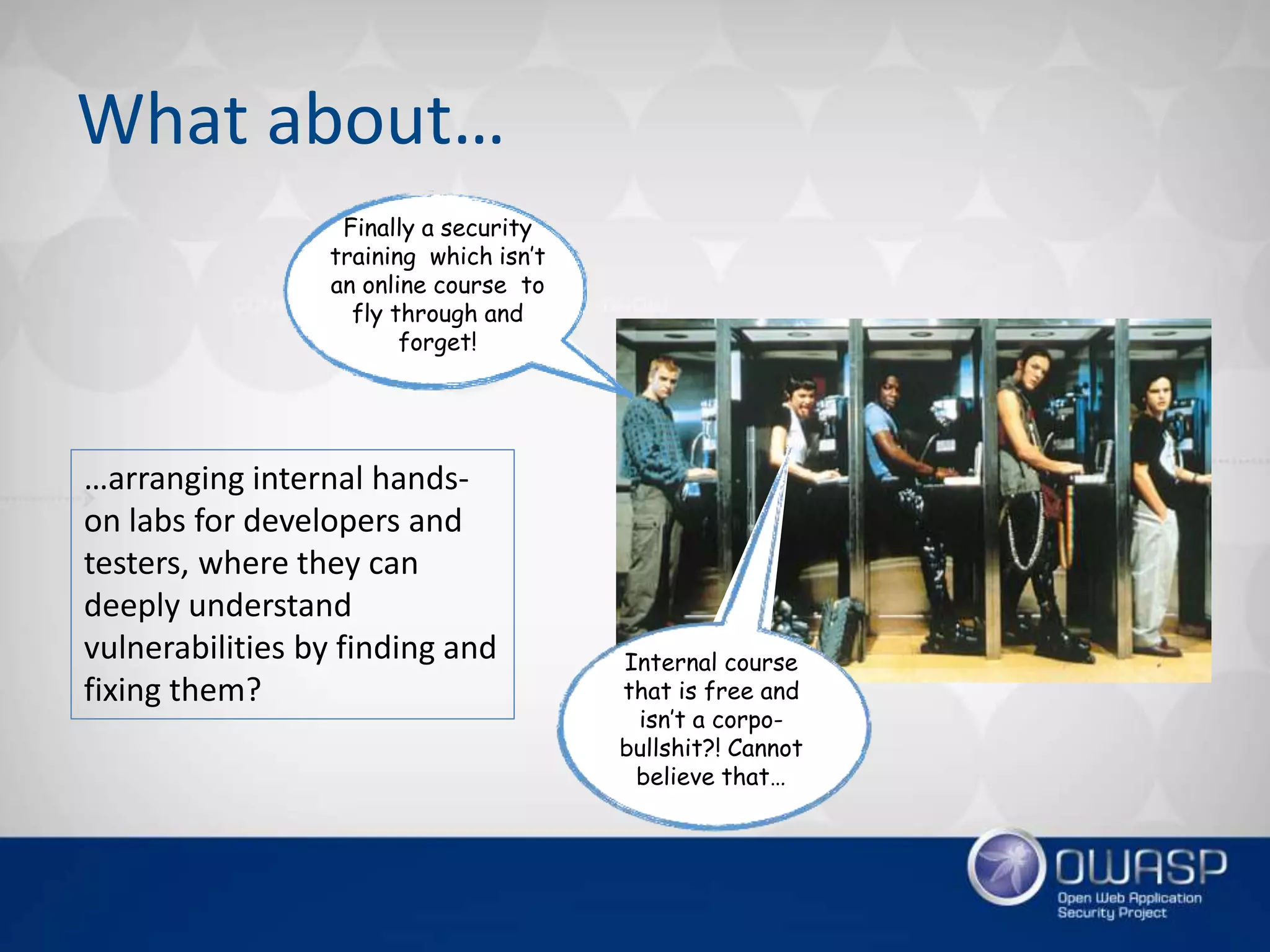 What about…
Finally a security
training which isn’t
an online course to
fly through and
forget!
Internal course
that is free and
isn’t a corpo-
bullshit?! Cannot
believe that…
…arranging internal hands-
on labs for developers and
testers, where they can
deeply understand
vulnerabilities by finding and
fixing them?
 