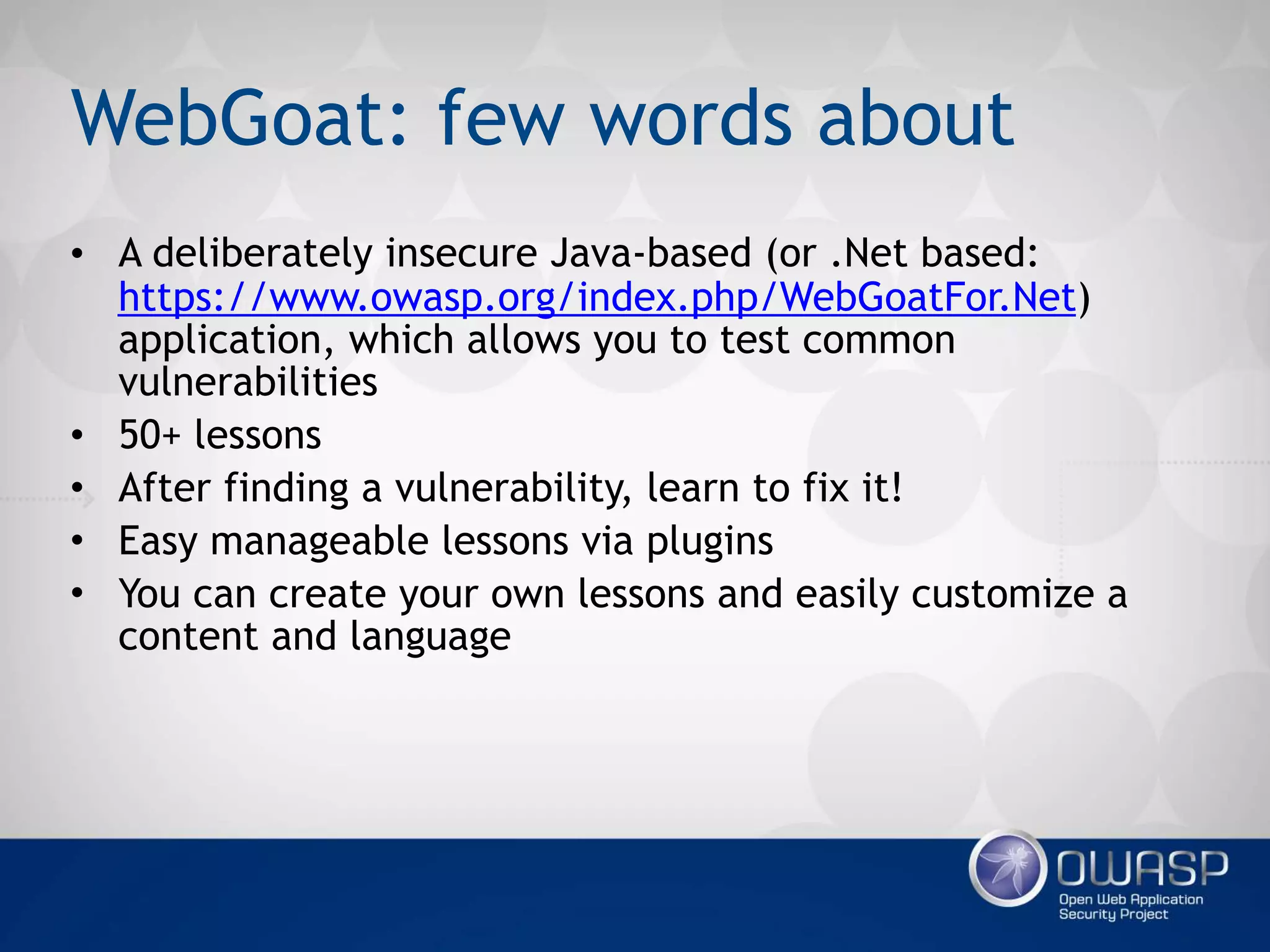 WebGoat: few words about
• A deliberately insecure Java-based
application, which allows you to
test common vulnerabilities
• 50+ lessons
• After finding a vulnerability, learn
to fix it!
• Easy manageable lessons via
plugins
• You can create your own lessons
and easily customize a content and
language
…or .Net-based:
https://www.owasp.org/index.php/
WebGoatFor.Net
WebGoat: few words about
• A deliberately insecure Java-based (or .Net based:
https://www.owasp.org/index.php/WebGoatFor.Net)
application, which allows you to test common
vulnerabilities
• 50+ lessons
• After finding a vulnerability, learn to fix it!
• Easy manageable lessons via plugins
• You can create your own lessons and easily customize a
content and language
 