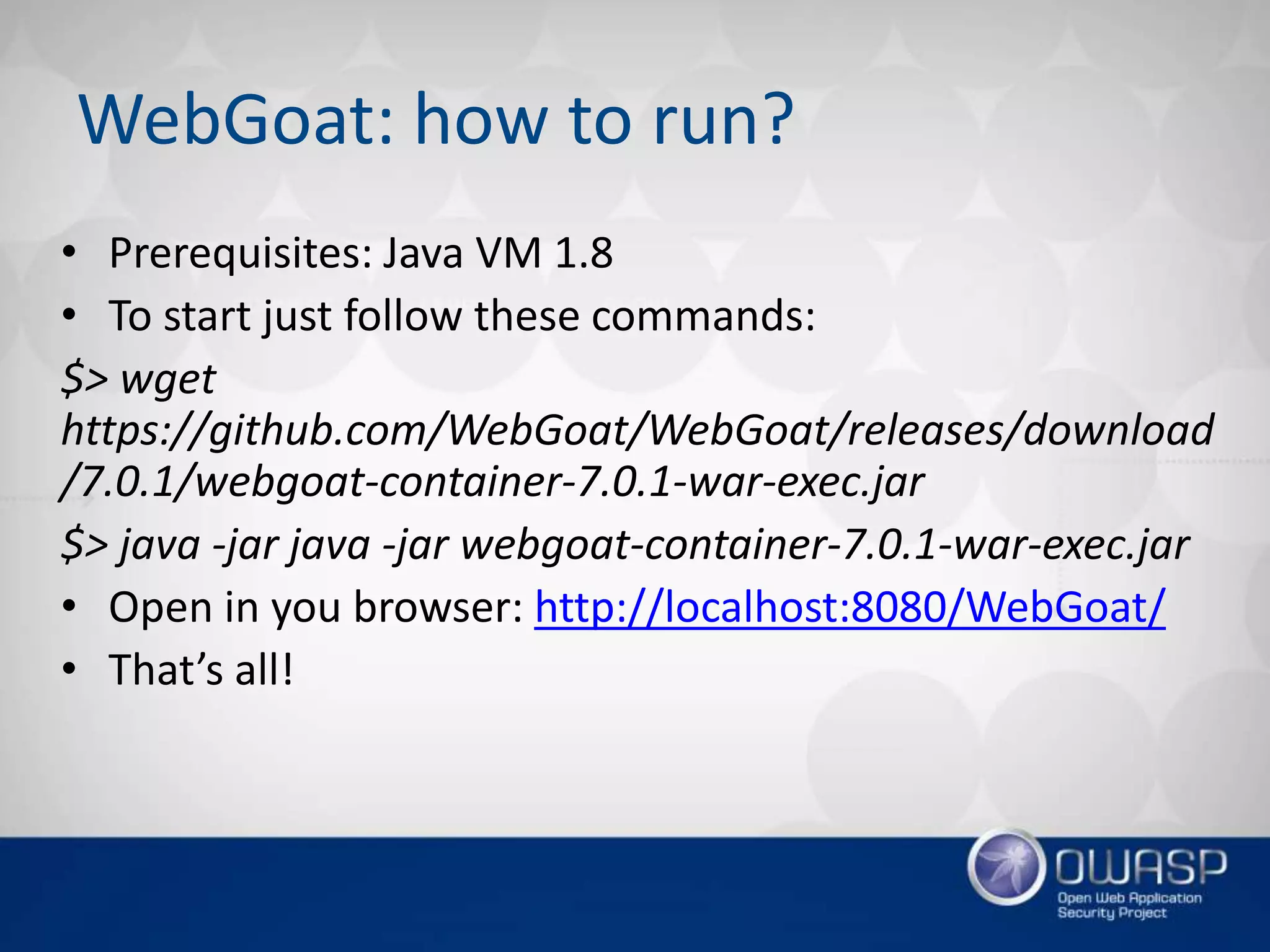 WebGoat: how to run?
• Prerequisites: Java VM 1.8
• To start just follow these commands:
$> wget
https://github.com/WebGoat/WebGoat/releases/download
/7.0.1/webgoat-container-7.0.1-war-exec.jar
$> java -jar java -jar webgoat-container-7.0.1-war-exec.jar
• Open in you browser: http://localhost:8080/WebGoat/
• That’s all!
 