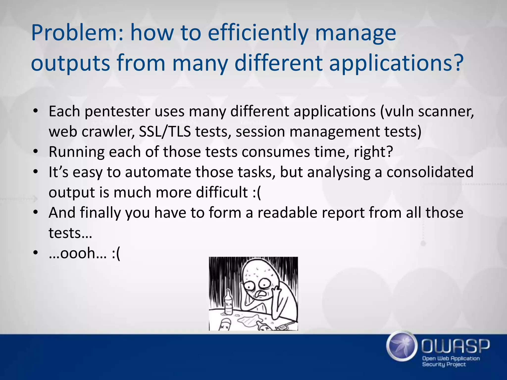 Problem: how to efficiently manage
outputs from many different applications?
• Each pentester uses many different applications (vuln scanner,
web crawler, SSL/TLS tests, session management tests)
• Running each of those tests consumes time, right?
• It’s easy to automate those tasks, but analysing a consolidated
output is much more difficult :(
• And finally you have to form a readable report from all those
tests…
• …oooh… :(
 