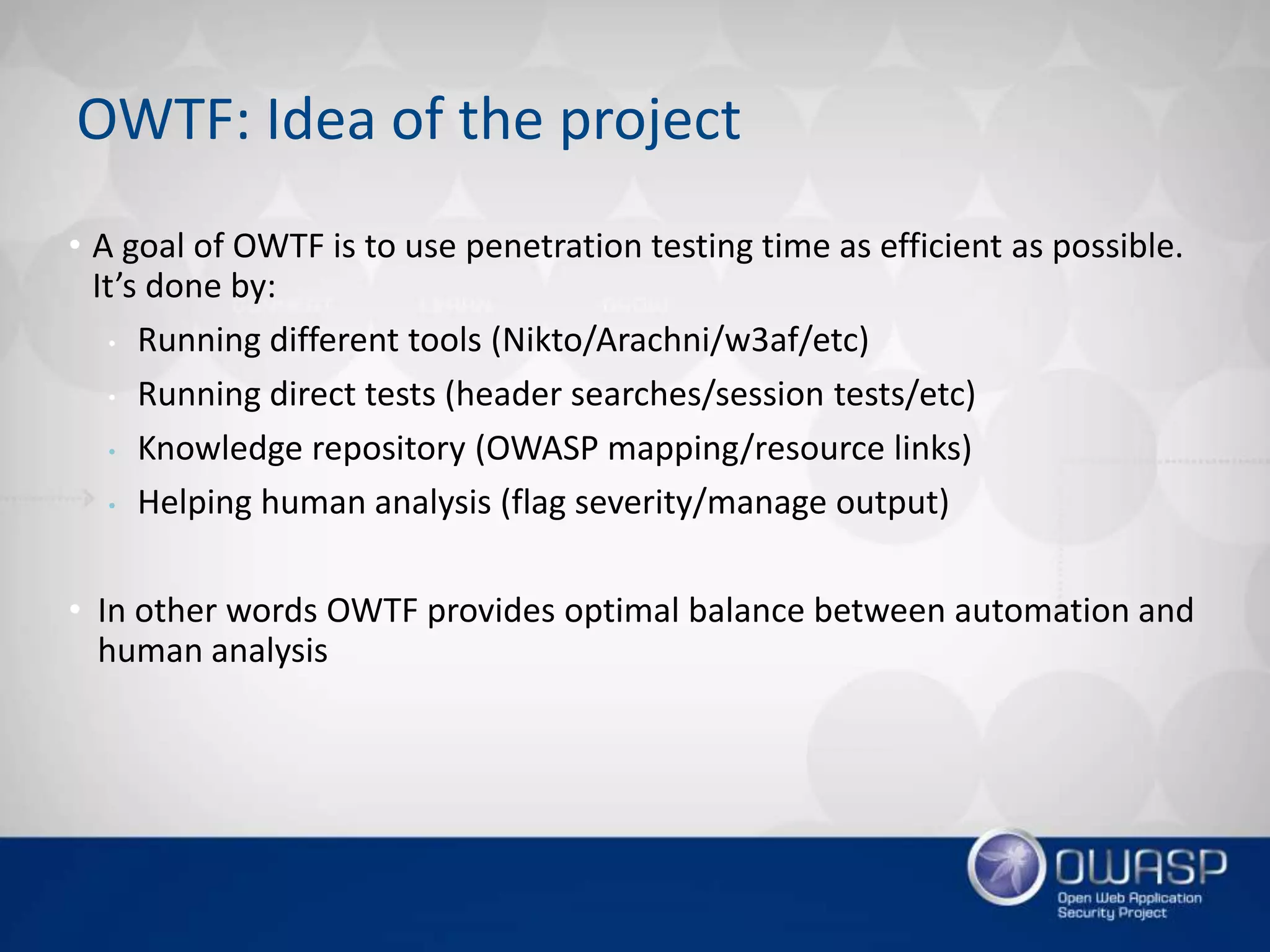 • A goal of OWTF is to use penetration testing time as efficient as possible.
It’s done by:
• Running different tools (Nikto/Arachni/w3af/etc)
• Running direct tests (header searches/session tests/etc)
• Knowledge repository (OWASP mapping/resource links)
• Helping human analysis (flag severity/manage output)
• In other words OWTF provides optimal balance between automation and
human analysis
OWTF: Idea of the project
 