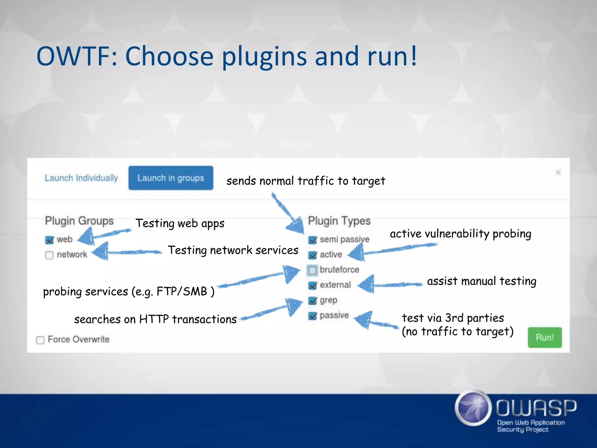 sends normal traffic to target
active vulnerability probing
probing services (e.g. FTP/SMB )
assist manual testing
searches on HTTP transactions test via 3rd parties
(no traffic to target)
Testing web apps
Testing network services
OWTF: Choose plugins and run!
 