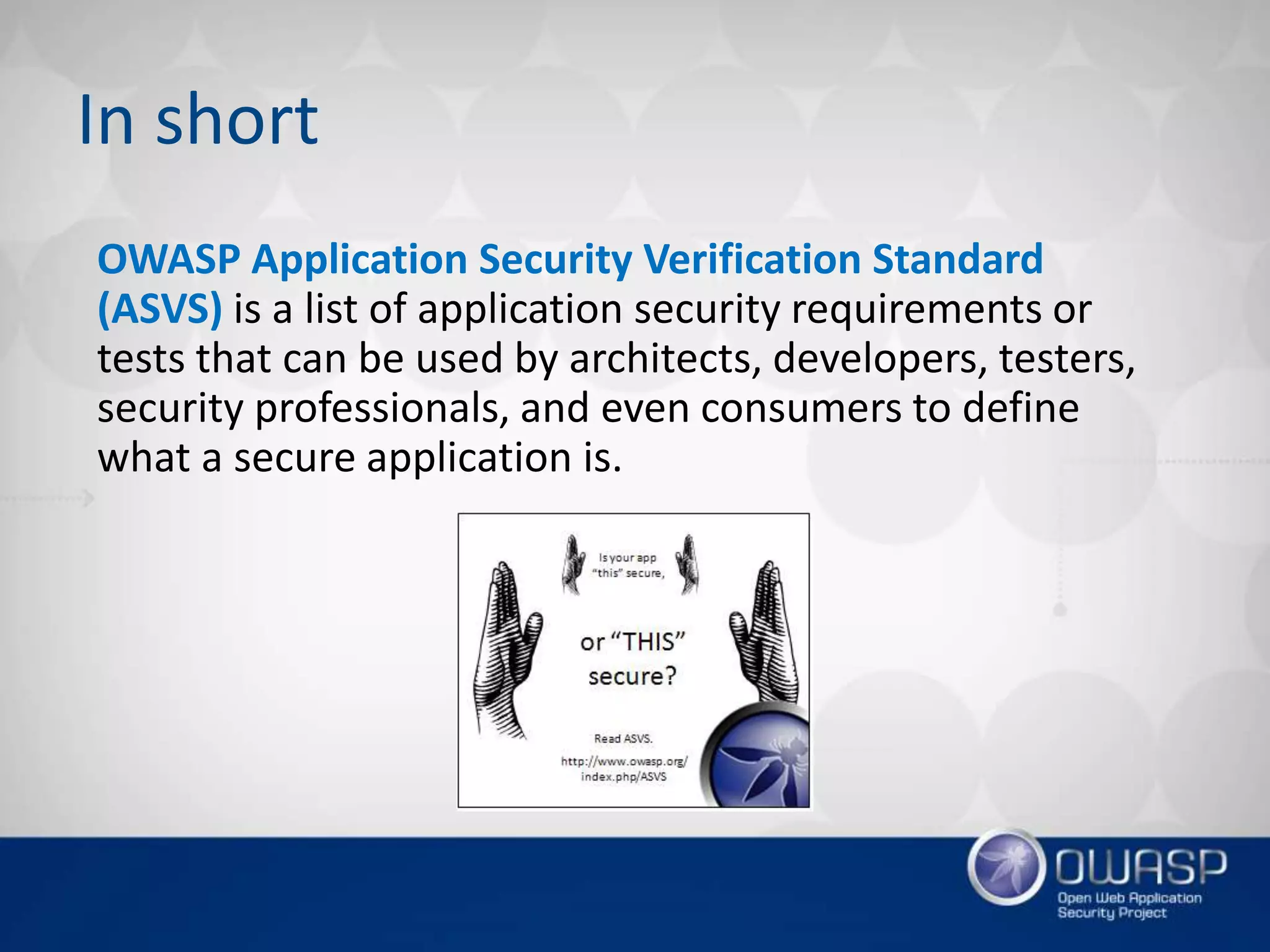 OWASP Application Security Verification Standard
(ASVS) is a list of application security requirements or
tests that can be used by architects, developers, testers,
security professionals, and even consumers to define
what a secure application is.
In short
 