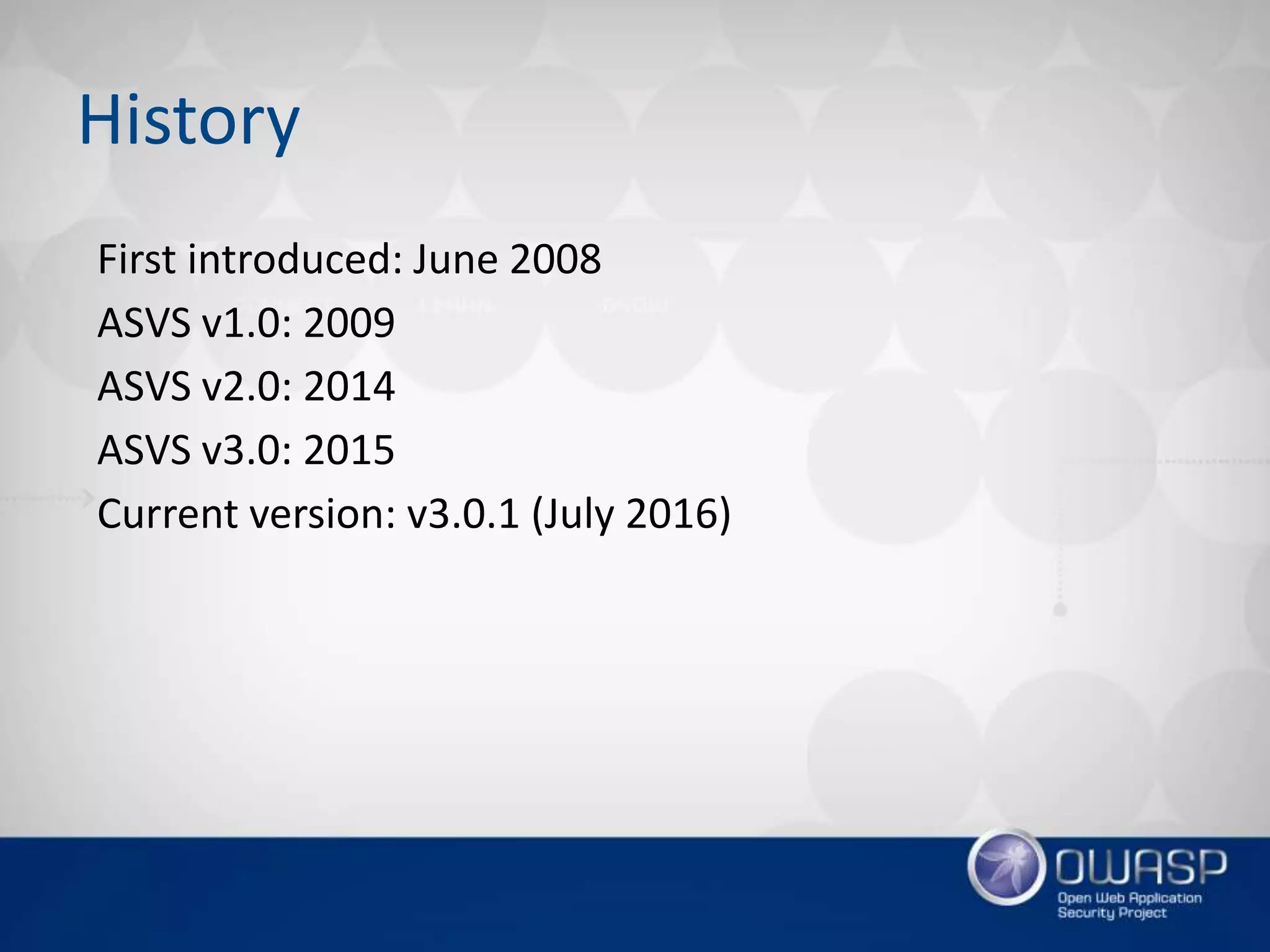 First introduced: June 2008
ASVS v1.0: 2009
ASVS v2.0: 2014
ASVS v3.0: 2015
Current version: v3.0.1 (July 2016)
History
 