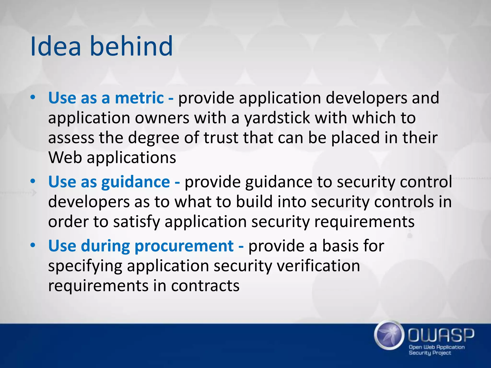 Idea behind
• Use as a metric - provide application developers and
application owners with a yardstick with which to
assess the degree of trust that can be placed in their
Web applications
• Use as guidance - provide guidance to security control
developers as to what to build into security controls in
order to satisfy application security requirements
• Use during procurement - provide a basis for
specifying application security verification
requirements in contracts
 