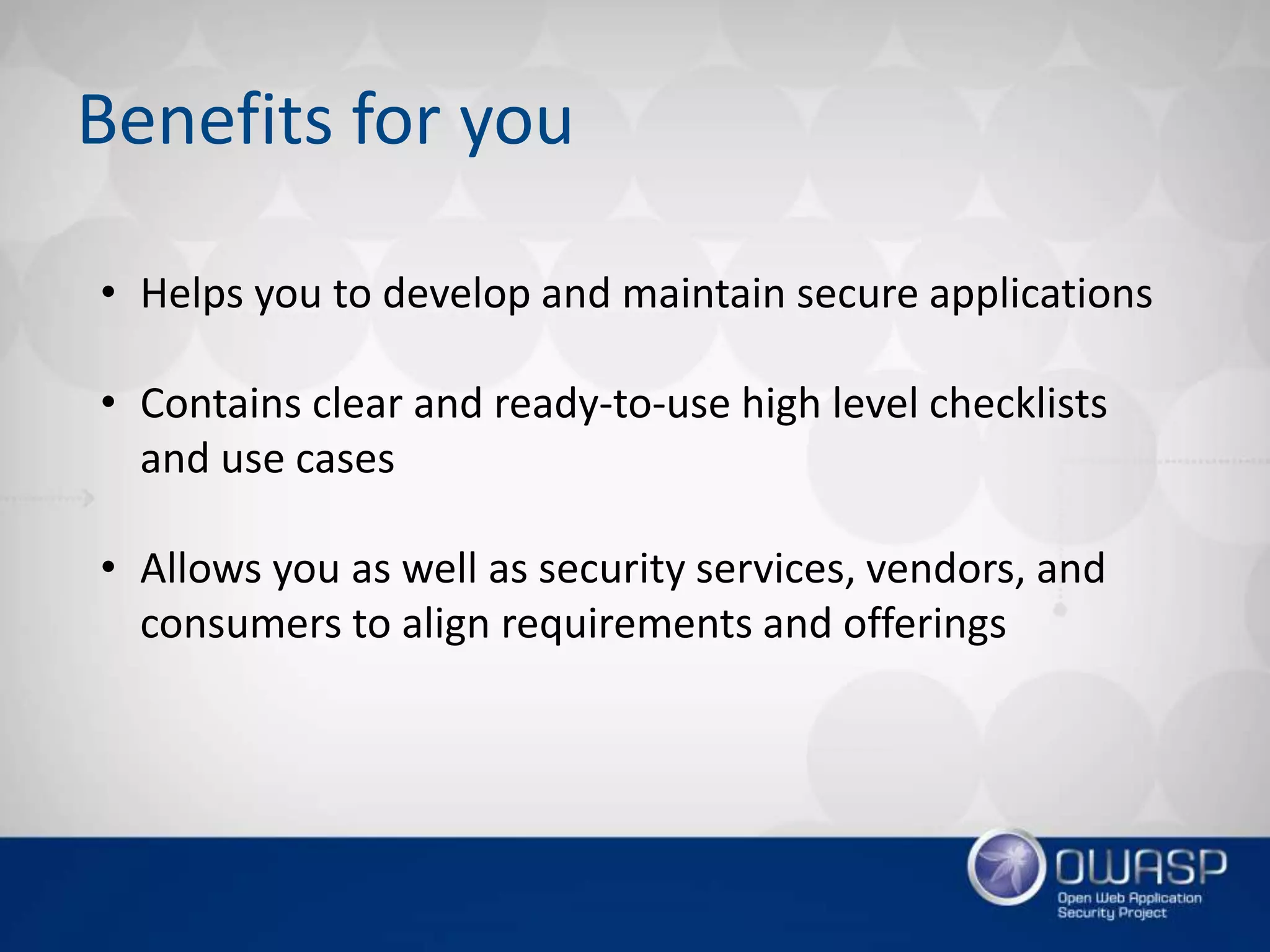 Benefits for you
• Helps you to develop and maintain secure applications
• Contains clear and ready-to-use high level checklists
and use cases
• Allows you as well as security services, vendors, and
consumers to align requirements and offerings
 