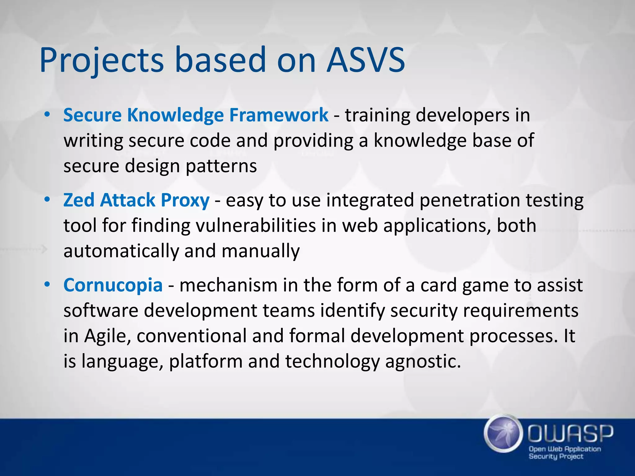 Projects based on ASVS
• Secure Knowledge Framework - training developers in
writing secure code and providing a knowledge base of
secure design patterns
• Zed Attack Proxy - easy to use integrated penetration testing
tool for finding vulnerabilities in web applications, both
automatically and manually
• Cornucopia - mechanism in the form of a card game to assist
software development teams identify security requirements
in Agile, conventional and formal development processes. It
is language, platform and technology agnostic.
 