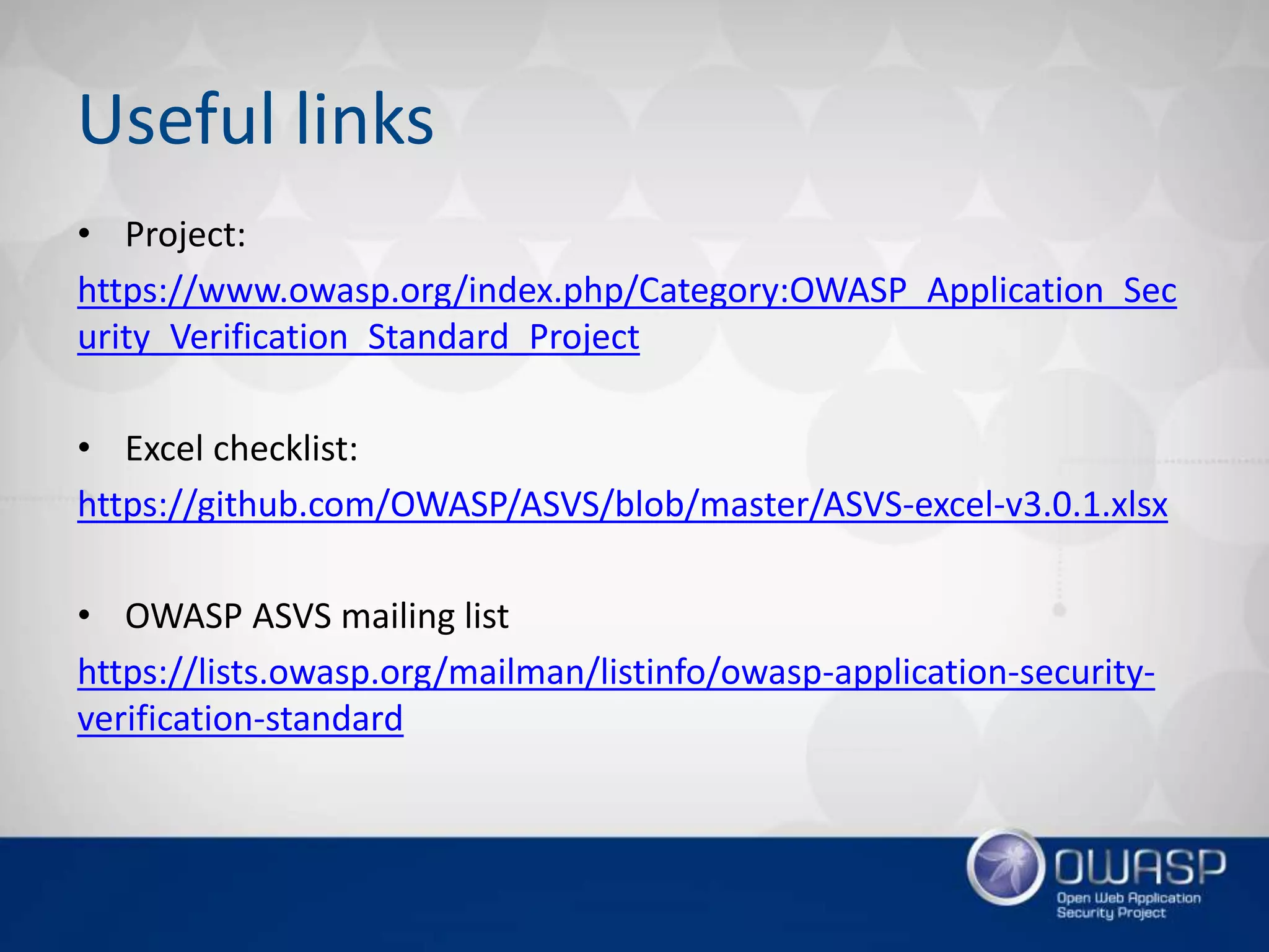 Useful links
• Project:
https://www.owasp.org/index.php/Category:OWASP_Application_Sec
urity_Verification_Standard_Project
• Excel checklist:
https://github.com/OWASP/ASVS/blob/master/ASVS-excel-v3.0.1.xlsx
• OWASP ASVS mailing list
https://lists.owasp.org/mailman/listinfo/owasp-application-security-
verification-standard
 