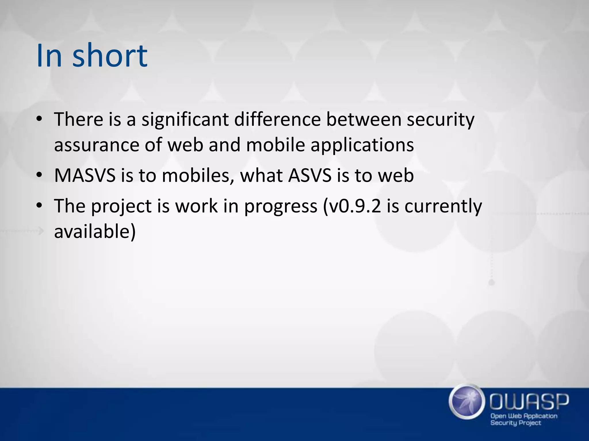 In short
• There is a significant difference between security
assurance of web and mobile applications
• MASVS is to mobiles, what ASVS is to web
• The project is work in progress (v0.9.2 is currently
available)
 