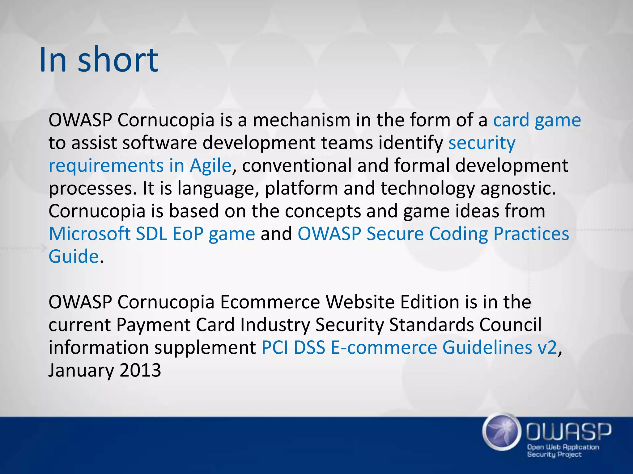 OWASP Cornucopia is a mechanism in the form of a card game
to assist software development teams identify security
requirements in Agile, conventional and formal development
processes. It is language, platform and technology agnostic.
Cornucopia is based on the concepts and game ideas from
Microsoft SDL EoP game and OWASP Secure Coding Practices
Guide.
OWASP Cornucopia Ecommerce Website Edition is in the
current Payment Card Industry Security Standards Council
information supplement PCI DSS E-commerce Guidelines v2,
January 2013
In short
 