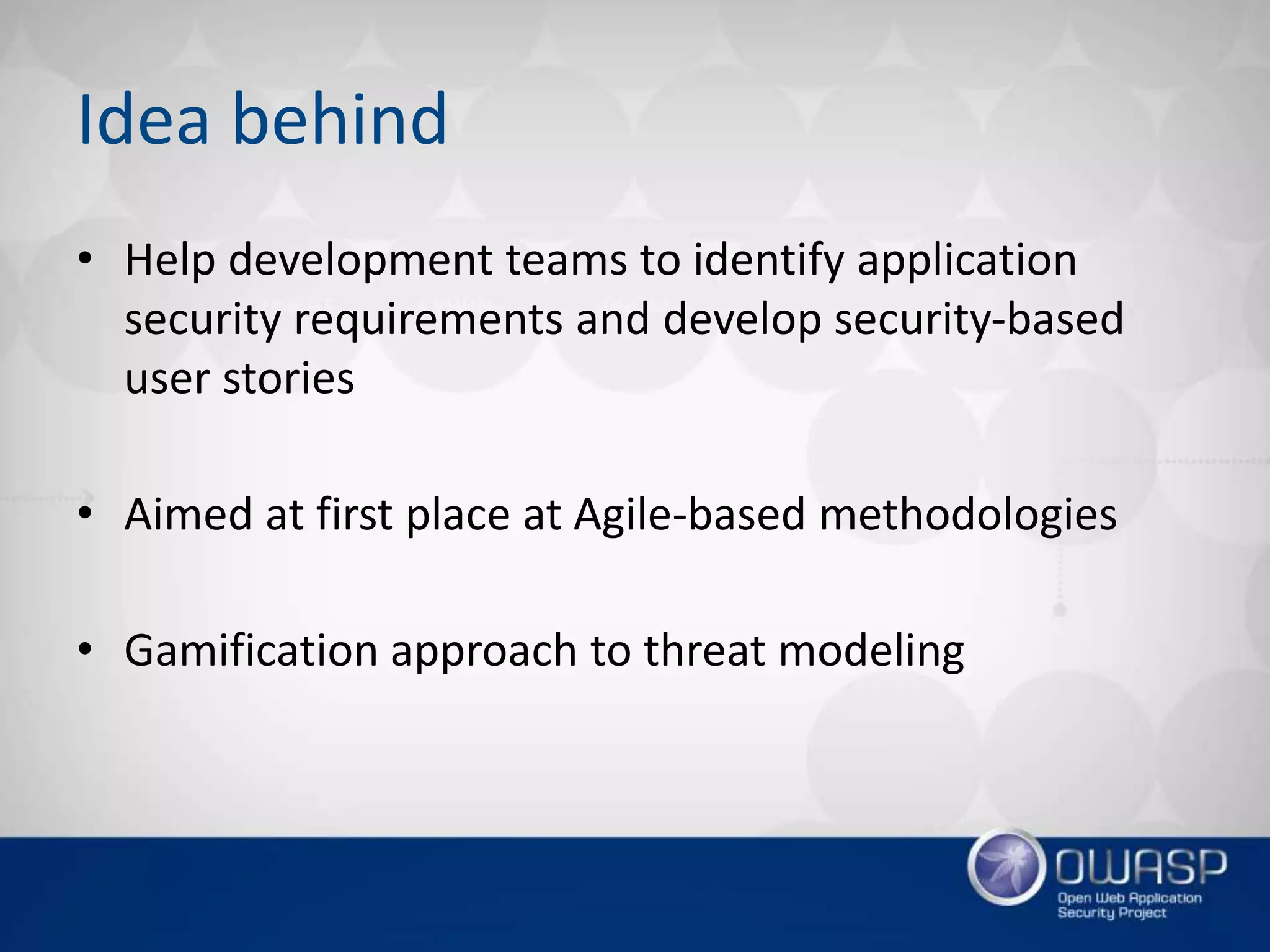 Idea behind
• Help development teams to identify application
security requirements and develop security-based
user stories
• Aimed at first place at Agile-based methodologies
• Gamification approach to threat modeling
 